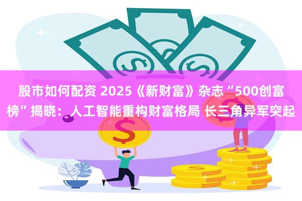 股市如何配资 2025《新财富》杂志“500创富榜”揭晓：人工智能重构财富格局 长三角异军突起