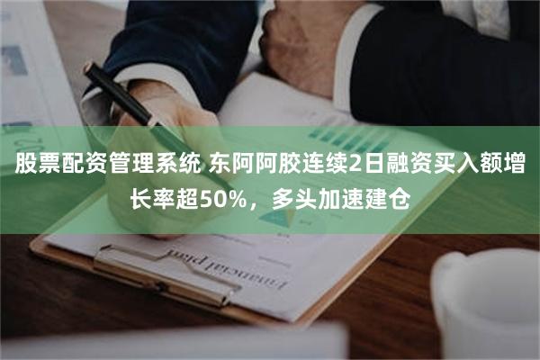 股票配资管理系统 东阿阿胶连续2日融资买入额增长率超50%，多头加速建仓