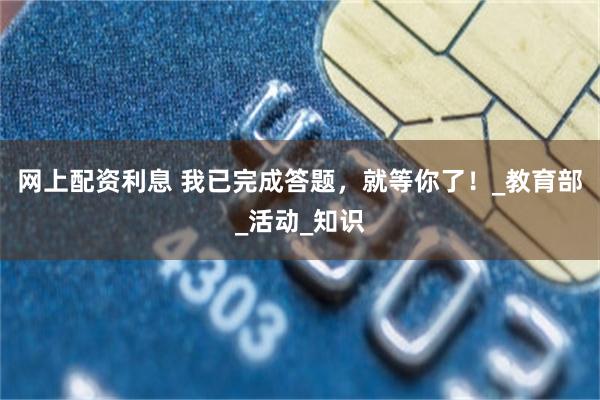 网上配资利息 我已完成答题，就等你了！_教育部_活动_知识