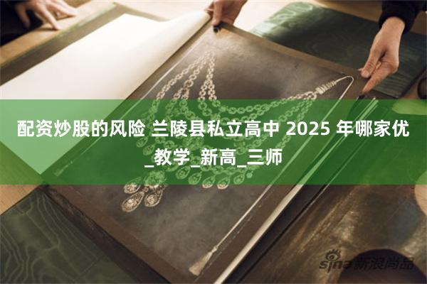 配资炒股的风险 兰陵县私立高中 2025 年哪家优_教学_新高_三师