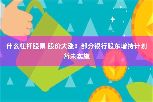 什么杠杆股票 股价大涨！部分银行股东增持计划暂未实施