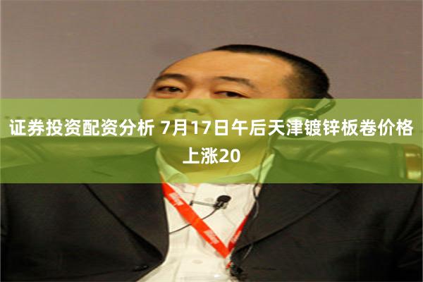 证券投资配资分析 7月17日午后天津镀锌板卷价格上涨20