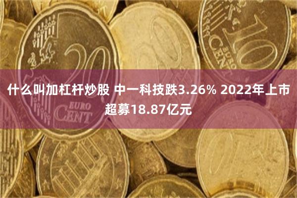 什么叫加杠杆炒股 中一科技跌3.26% 2022年上市超募18.87亿元