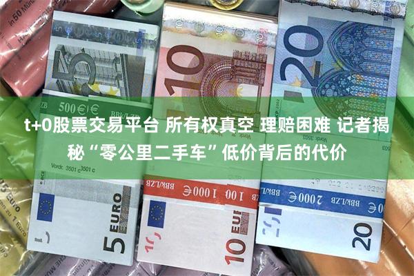 t+0股票交易平台 所有权真空 理赔困难 记者揭秘“零公里二手车”低价背后的代价