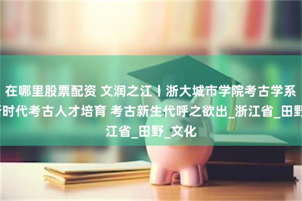 在哪里股票配资 文润之江丨浙大城市学院考古学系探索新时代考古人才培育 考古新生代呼之欲出_浙江省_田野_文化