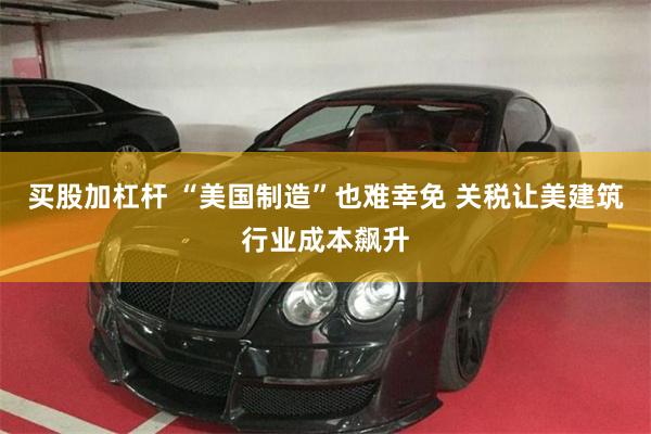 买股加杠杆 “美国制造”也难幸免 关税让美建筑行业成本飙升