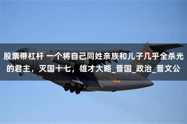 股票带杠杆 一个将自己同姓亲族和儿子几乎全杀光的君主，灭国十七，雄才大略_晋国_政治_晋文公
