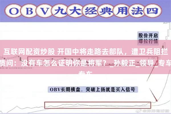 互联网配资炒股 开国中将走路去部队，遭卫兵阻拦质问：没有车怎么证明你是将军？_孙毅正_领导_专车