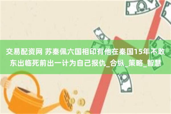 交易配资网 苏秦佩六国相印有他在秦国15年不敢东出临死前出一计为自己报仇_合纵_策略_智慧