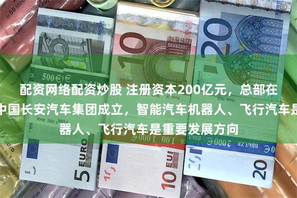 配资网络配资炒股 注册资本200亿元，总部在重庆！新央企中国长安汽车集团成立，智能汽车机器人、飞行汽车是重要发展方向