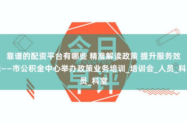 靠谱的配资平台有哪些 精准解读政策 提升服务效能——市公积金中心举办政策业务培训_培训会_人员_科室