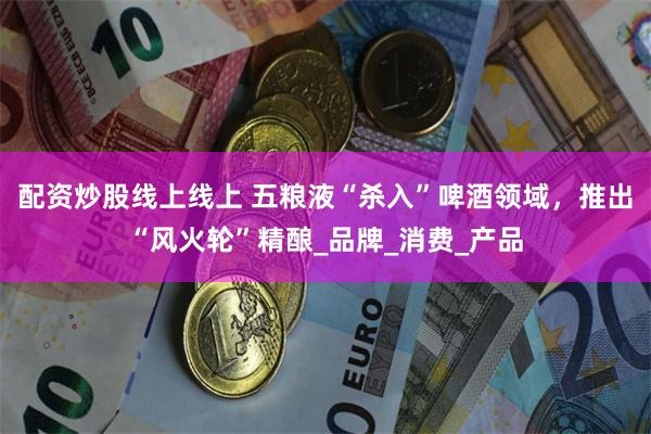 配资炒股线上线上 五粮液“杀入”啤酒领域，推出“风火轮”精酿_品牌_消费_产品