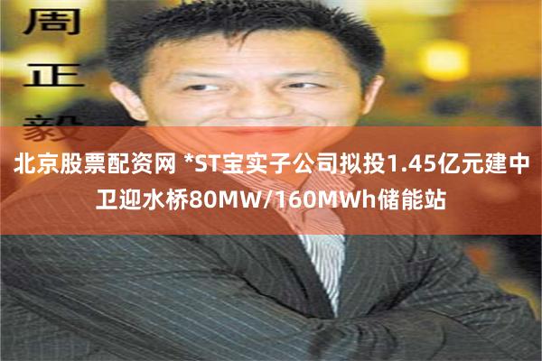 北京股票配资网 *ST宝实子公司拟投1.45亿元建中卫迎水桥80MW/160MWh储能站