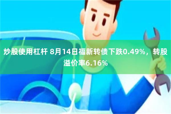 炒股使用杠杆 8月14日福新转债下跌0.49%，转股溢价率6.16%