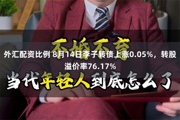 外汇配资比例 8月14日李子转债上涨0.05%，转股溢价率76.17%