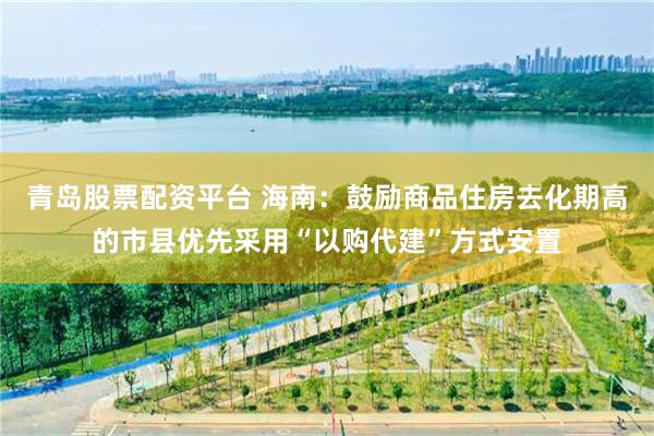 青岛股票配资平台 海南：鼓励商品住房去化期高的市县优先采用“以购代建”方式安置