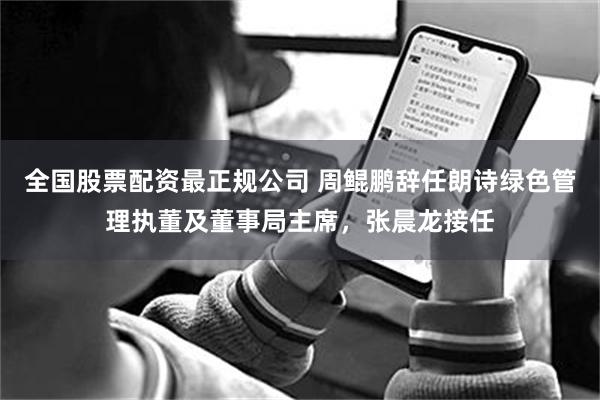 全国股票配资最正规公司 周鲲鹏辞任朗诗绿色管理执董及董事局主席，张晨龙接任