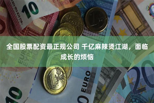 全国股票配资最正规公司 千亿麻辣烫江湖，面临成长的烦恼