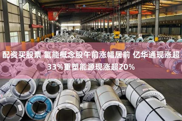 配资买股票 氢能概念股午前涨幅居前 亿华通现涨超33%重塑能源现涨超20%