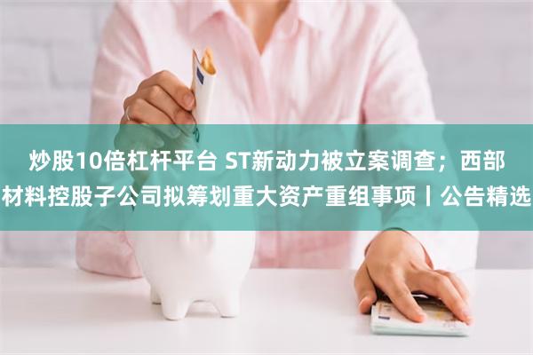 炒股10倍杠杆平台 ST新动力被立案调查；西部材料控股子公司拟筹划重大资产重组事项丨公告精选