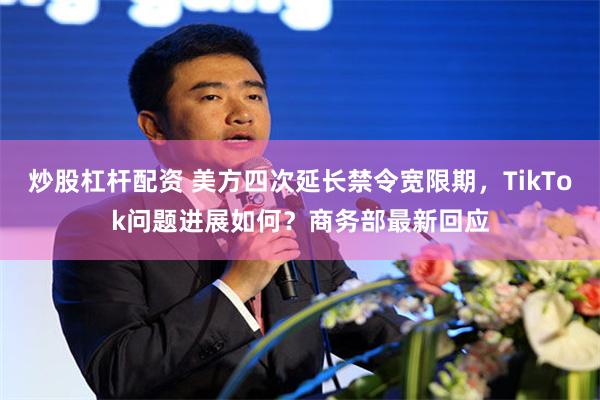 炒股杠杆配资 美方四次延长禁令宽限期,TikTok问题进展如何?商务部最新回应