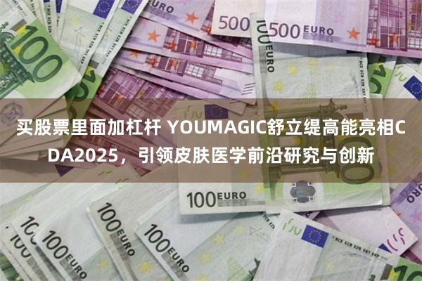 买股票里面加杠杆 YOUMAGIC舒立缇高能亮相CDA2025,引领皮肤医学前沿研究与创新