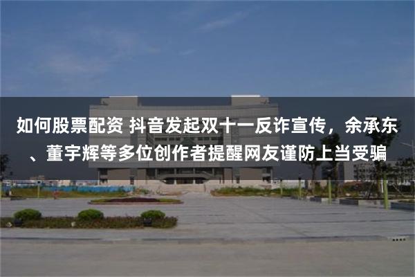 如何股票配资 抖音发起双十一反诈宣传，余承东、董宇辉等多位创作者提醒网友谨防上当受骗