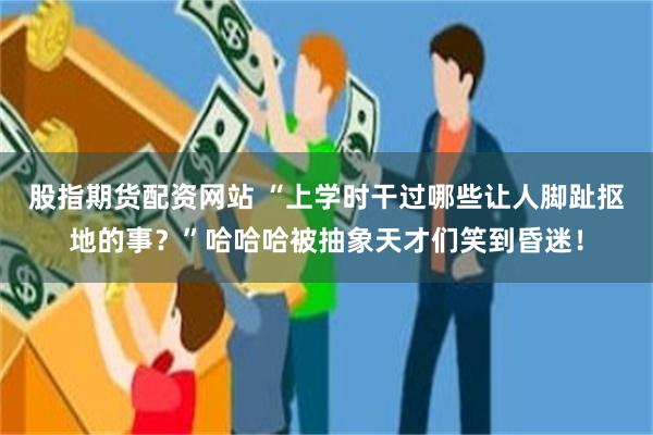 股指期货配资网站 “上学时干过哪些让人脚趾抠地的事？”哈哈哈被抽象天才们笑到昏迷！