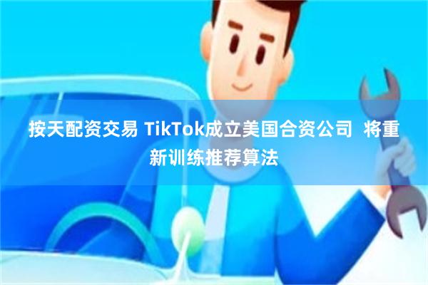 按天配资交易 TikTok成立美国合资公司  将重新训练推荐算法