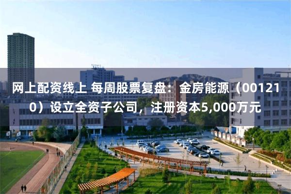 网上配资线上 每周股票复盘：金房能源（001210）设立全资子公司，注册资本5,000万元