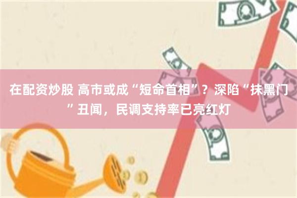 在配资炒股 高市或成“短命首相”？深陷“抹黑门”丑闻，民调支持率已亮红灯