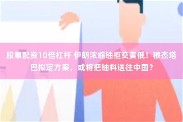 股票配资10倍杠杆 伊朗浓缩铀拒交美俄！穆杰塔巴拟定方案，或将把铀料送往中国？