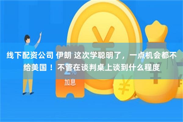 线下配资公司 伊朗 这次学聪明了,一点机会都不给美国 !不管在谈判桌上谈到什么程度