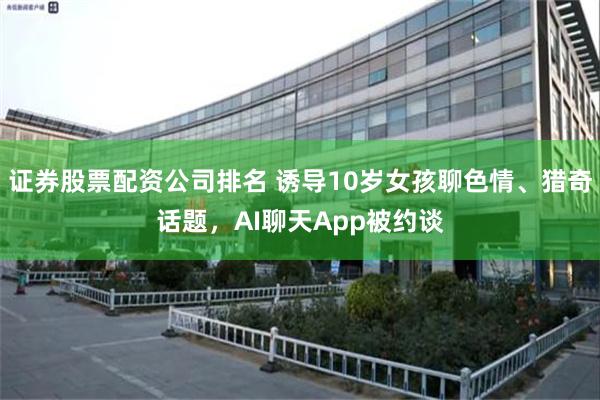 证券股票配资公司排名 诱导10岁女孩聊色情、猎奇话题，AI聊天App被约谈