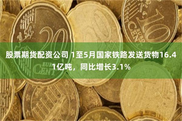 股票期货配资公司 1至5月国家铁路发送货物16.41亿吨，同比增长3.1%