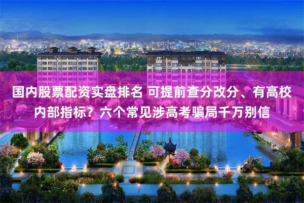 国内股票配资实盘排名 可提前查分改分、有高校内部指标?六个常见涉高考骗局千万别信