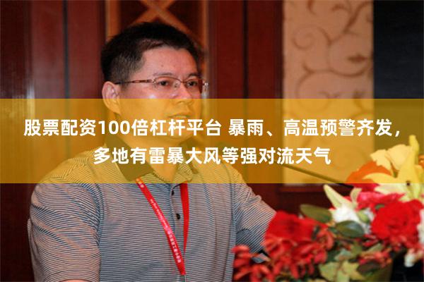 股票配资100倍杠杆平台 暴雨、高温预警齐发，多地有雷暴大风等强对流天气