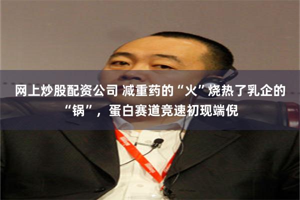 网上炒股配资公司 减重药的“火”烧热了乳企的“锅”，蛋白赛道竞速初现端倪
