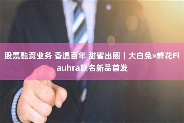 股票融资业务 香遇百年 甜蜜出圈｜大白兔×蜂花Flauhra联名新品首发