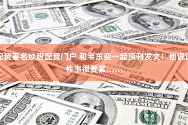 配资著名炒股配资门户 和韦东奕一起顶刊发文!他说这件事很要紧......