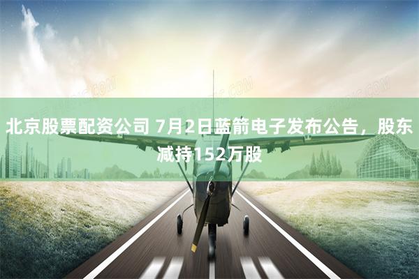 北京股票配资公司 7月2日蓝箭电子发布公告，股东减持152万股