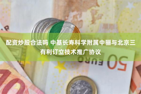 配资炒股合法吗 中基长寿科学附属中骊与北京三有利订立技术推广协议