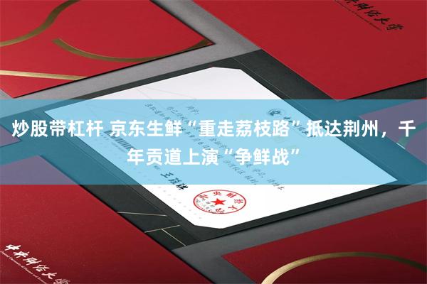 炒股带杠杆 京东生鲜“重走荔枝路”抵达荆州，千年贡道上演“争鲜战”