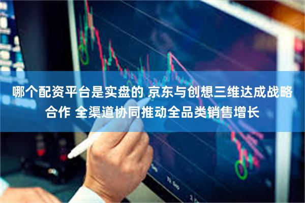 哪个配资平台是实盘的 京东与创想三维达成战略合作 全渠道协同推动全品类销售增长