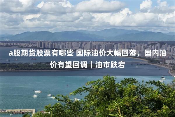 a股期货股票有哪些 国际油价大幅回落，国内油价有望回调｜油市跌宕