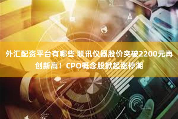 外汇配资平台有哪些 联讯仪器股价突破2200元再创新高！CPO概念股掀起涨停潮