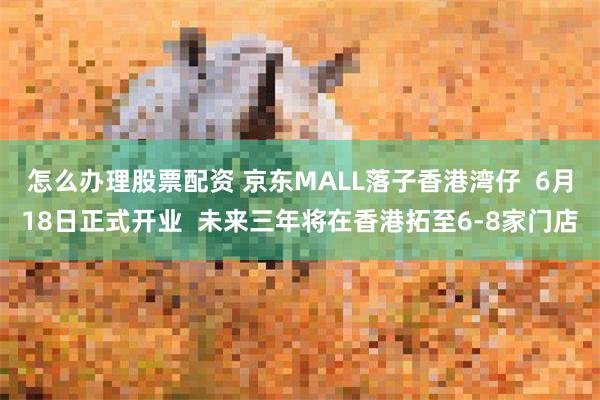 怎么办理股票配资 京东MALL落子香港湾仔  6月18日正式开业  未来三年将在香港拓至6-8家门店