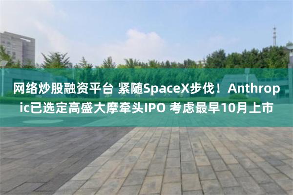 网络炒股融资平台 紧随SpaceX步伐!Anthropic已选定高盛大摩牵头IPO 考虑最早10月上市