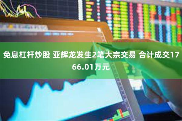 免息杠杆炒股 亚辉龙发生2笔大宗交易 合计成交1766.01万元
