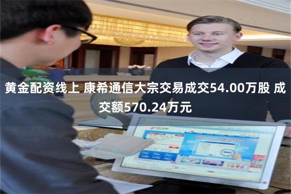 黄金配资线上 康希通信大宗交易成交54.00万股 成交额570.24万元